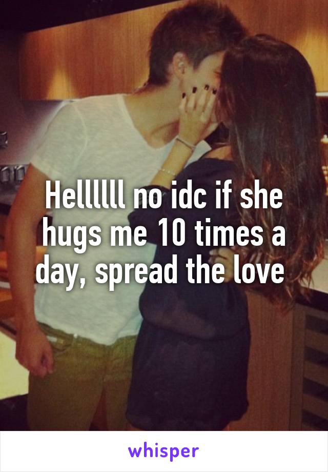 Hellllll no idc if she hugs me 10 times a day, spread the love 