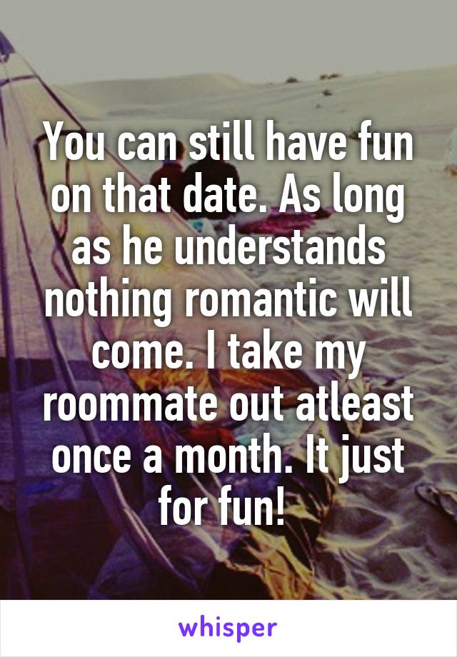 You can still have fun on that date. As long as he understands nothing romantic will come. I take my roommate out atleast once a month. It just for fun! 