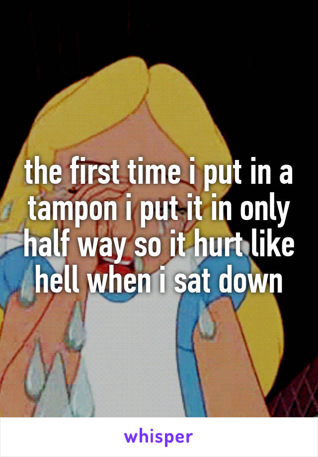 the first time i put in a tampon i put it in only half way so it hurt like hell when i sat down