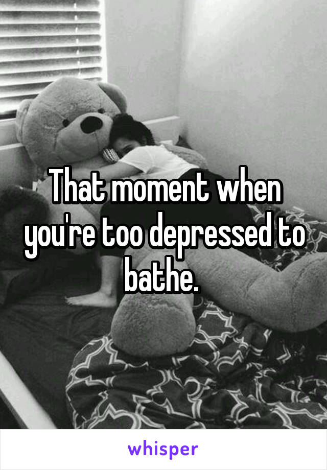 That moment when you're too depressed to bathe. 
