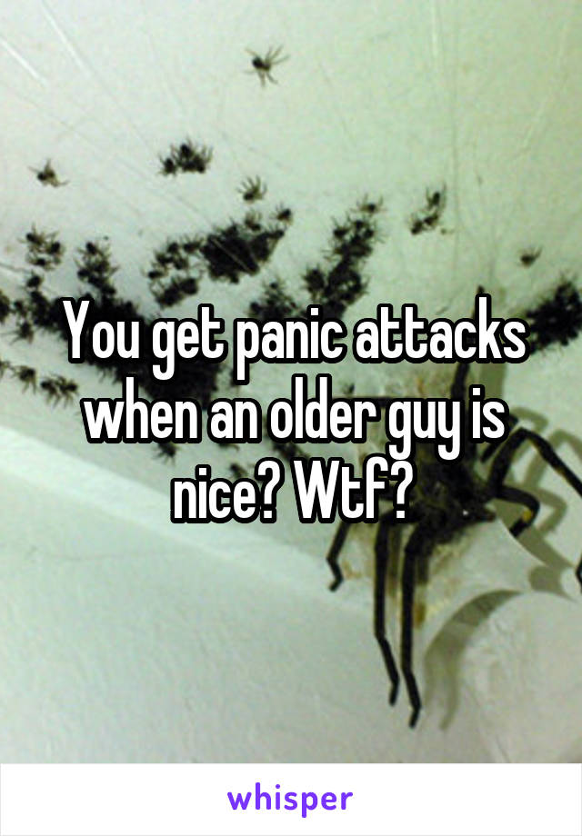 You get panic attacks when an older guy is nice? Wtf?