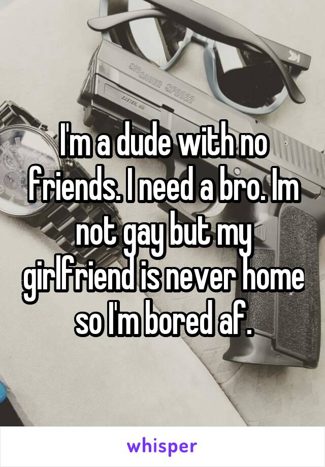 I'm a dude with no friends. I need a bro. Im not gay but my girlfriend is never home so I'm bored af.