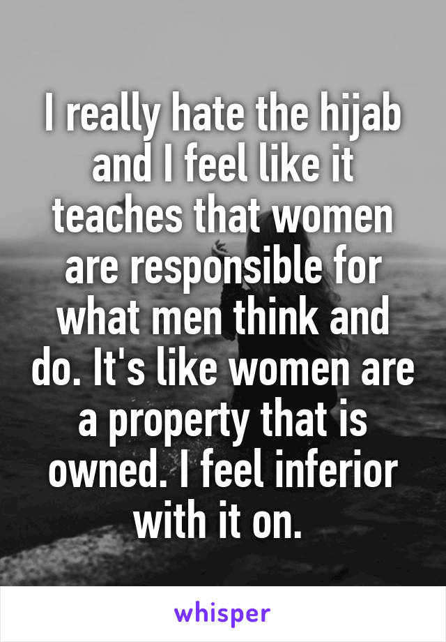 I really hate the hijab and I feel like it teaches that women are responsible for what men think and do. It's like women are a property that is owned. I feel inferior with it on. 