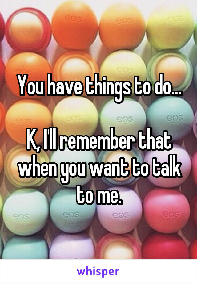 You have things to do...

K, I'll remember that when you want to talk to me.