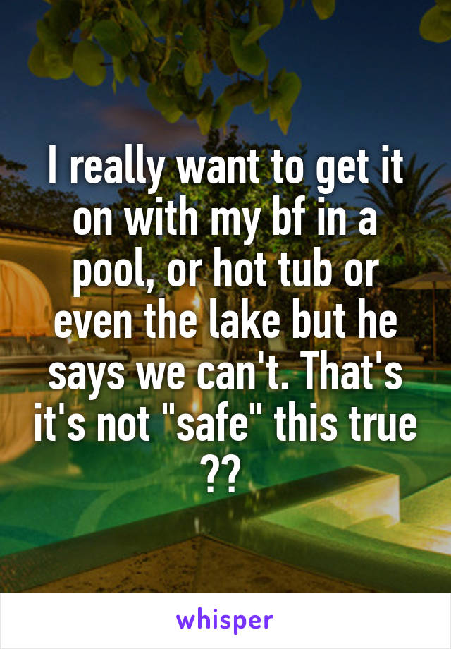 I really want to get it on with my bf in a pool, or hot tub or even the lake but he says we can't. That's it's not "safe" this true ?? 