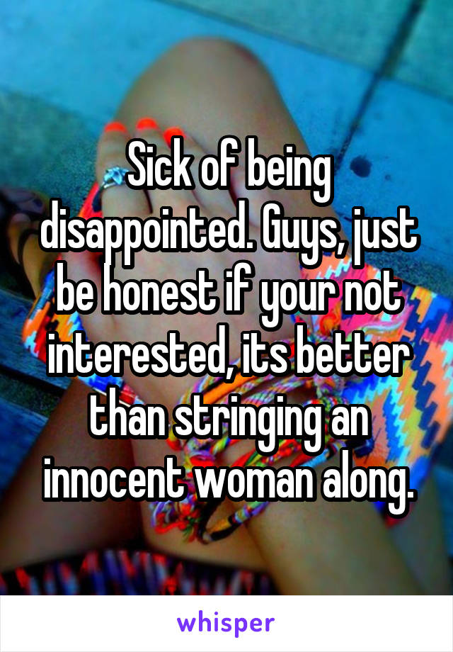 Sick of being disappointed. Guys, just be honest if your not interested, its better than stringing an innocent woman along.