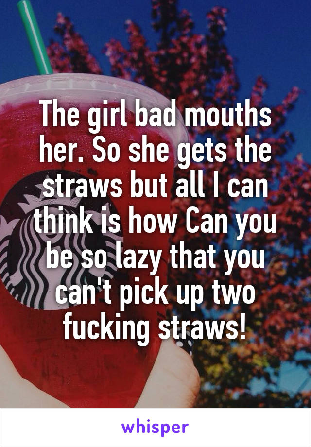 The girl bad mouths her. So she gets the straws but all I can think is how Can you be so lazy that you can't pick up two fucking straws!