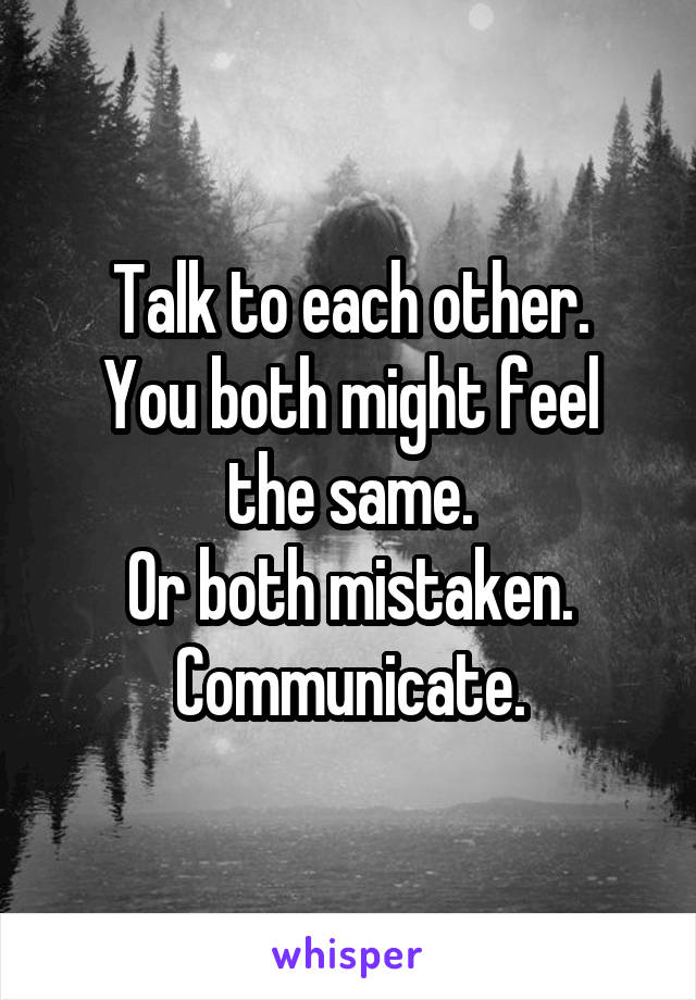 Talk to each other.
You both might feel the same.
Or both mistaken.
Communicate.