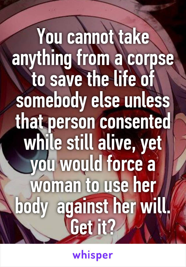 You cannot take anything from a corpse to save the life of somebody else unless that person consented while still alive, yet you would force a woman to use her body  against her will. Get it?