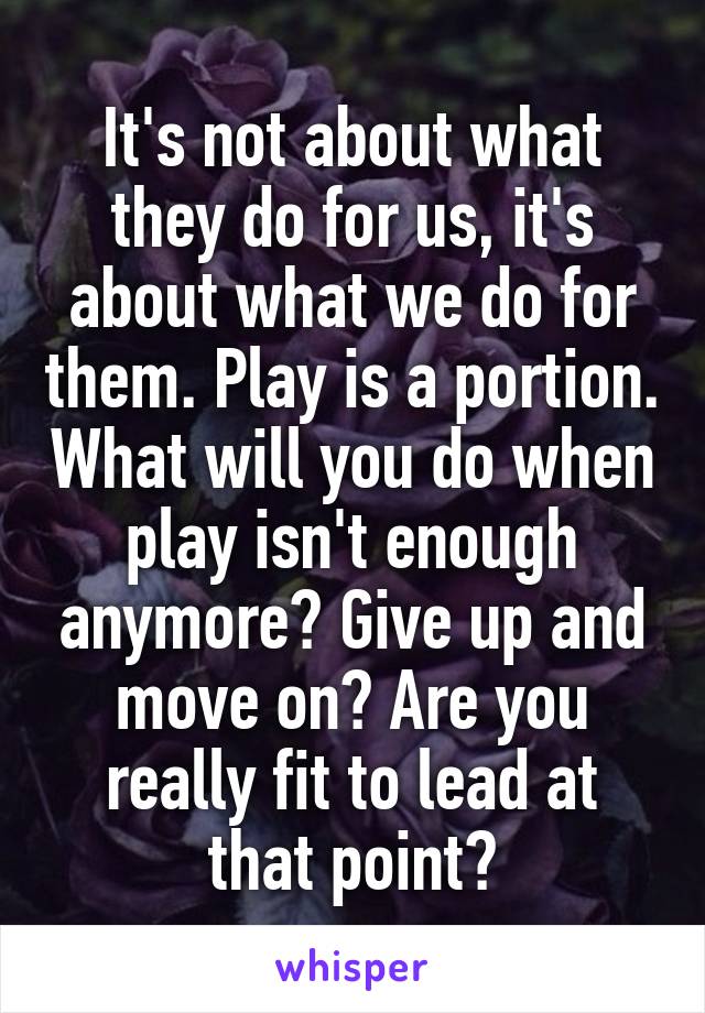 It's not about what they do for us, it's about what we do for them. Play is a portion. What will you do when play isn't enough anymore? Give up and move on? Are you really fit to lead at that point?