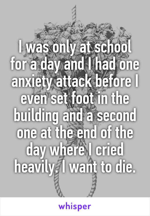I was only at school for a day and I had one anxiety attack before I even set foot in the building and a second one at the end of the day where I cried heavily. I want to die.