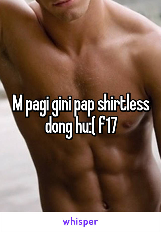 M pagi gini pap shirtless dong hu:( f17