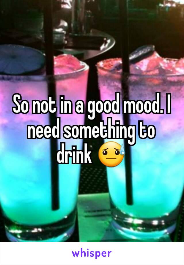 So not in a good mood. I need something to drink 😓