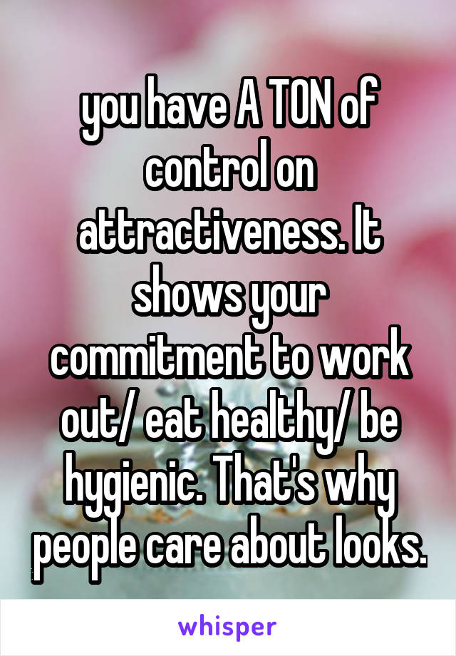 you have A TON of control on attractiveness. It shows your commitment to work out/ eat healthy/ be hygienic. That's why people care about looks.