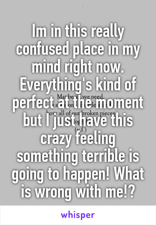Im in this really confused place in my mind right now. Everything's kind of perfect at the moment but I just have this crazy feeling something terrible is going to happen! What is wrong with me!?
