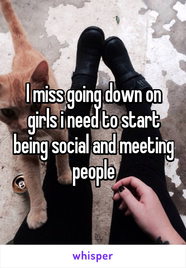 I miss going down on girls i need to start being social and meeting people