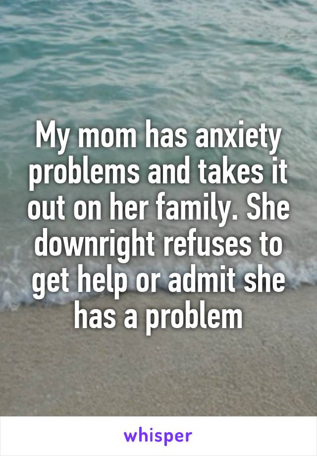 My mom has anxiety problems and takes it out on her family. She downright refuses to get help or admit she has a problem