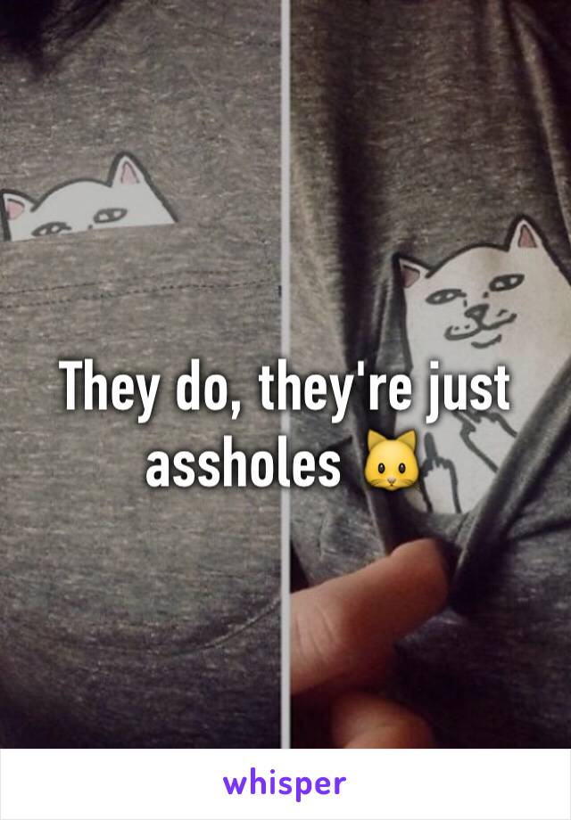They do, they're just assholes 🐱