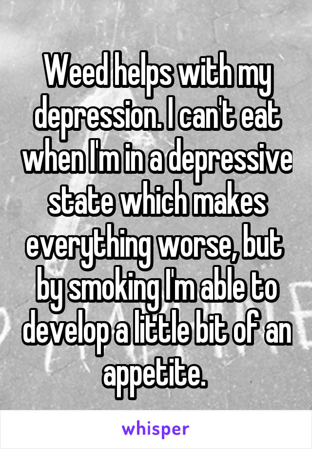 Weed helps with my depression. I can't eat when I'm in a depressive state which makes everything worse, but  by smoking I'm able to develop a little bit of an appetite. 