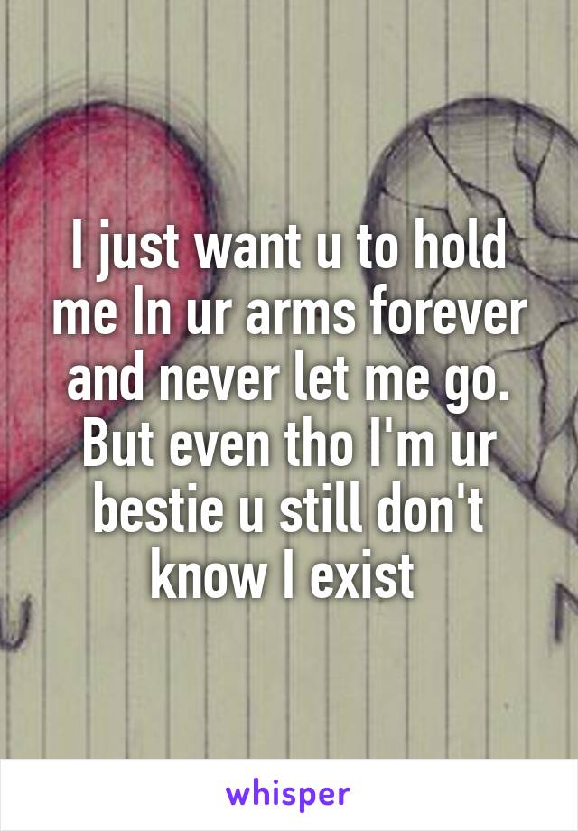 I just want u to hold me In ur arms forever and never let me go. But even tho I'm ur bestie u still don't know I exist 