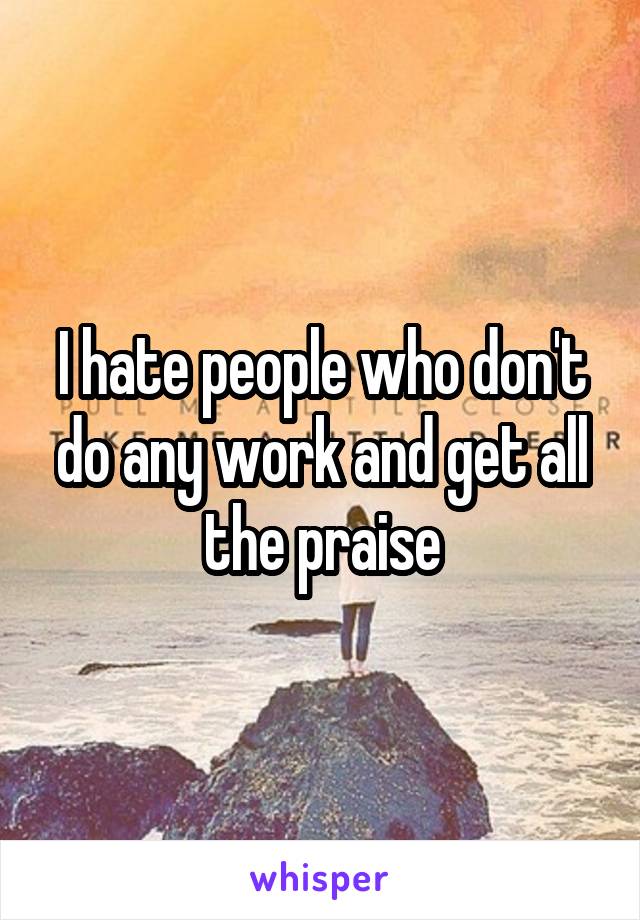 I hate people who don't do any work and get all the praise