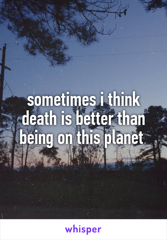 sometimes i think death is better than being on this planet 