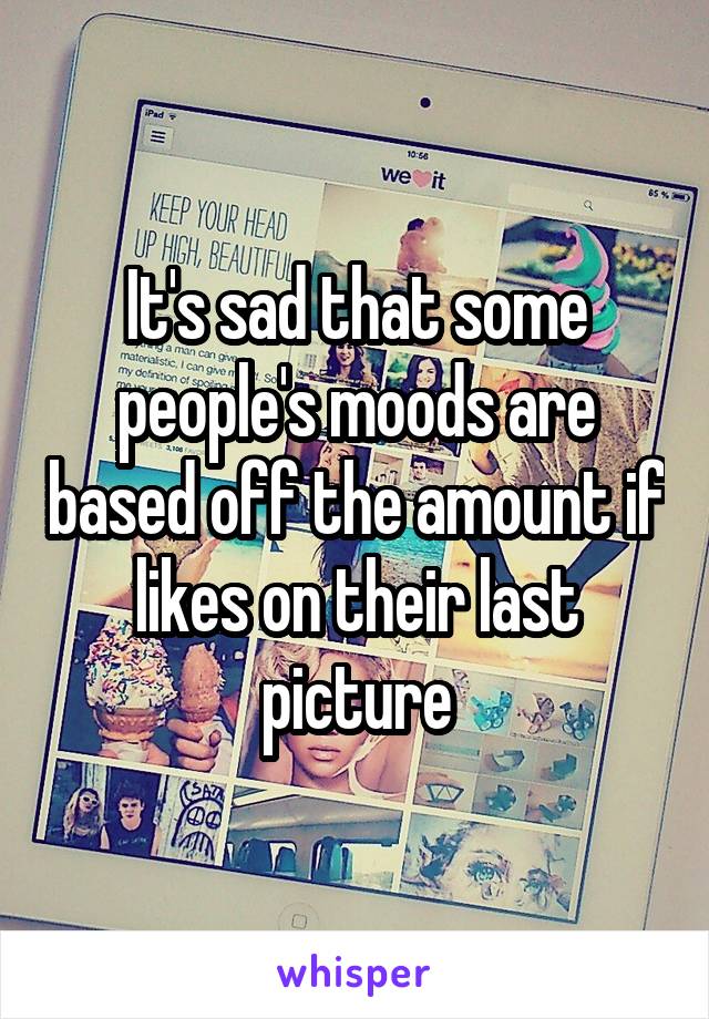 It's sad that some people's moods are based off the amount if likes on their last picture