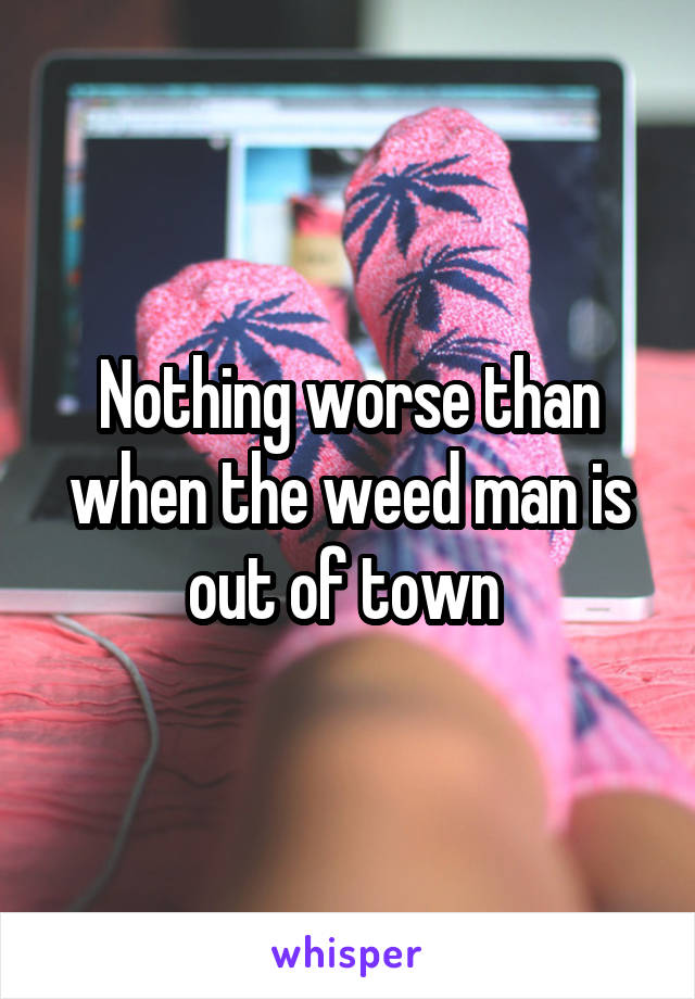 Nothing worse than when the weed man is out of town 