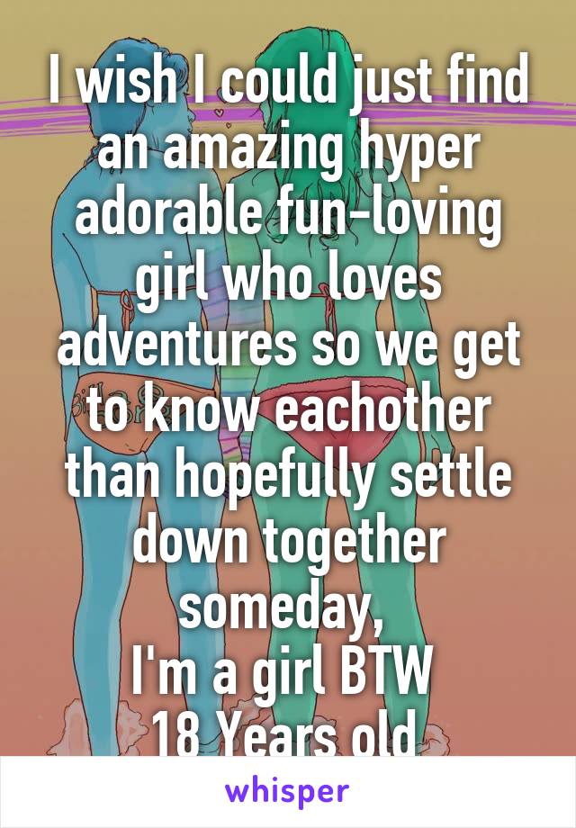 I wish I could just find an amazing hyper adorable fun-loving girl who loves adventures so we get to know eachother than hopefully settle down together someday, 
I'm a girl BTW 
18 Years old 