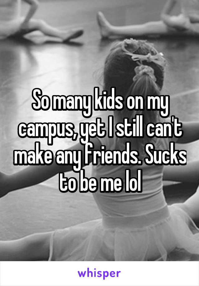 So many kids on my campus, yet I still can't make any friends. Sucks to be me lol