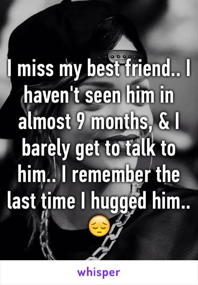 I miss my best friend.. I haven't seen him in almost 9 months, & I barely get to talk to him.. I remember the last time I hugged him.. 😔