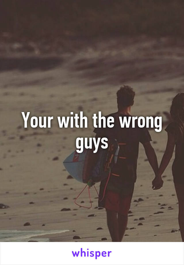 Your with the wrong guys