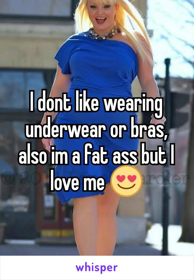 I dont like wearing underwear or bras, also im a fat ass but I love me 😍
