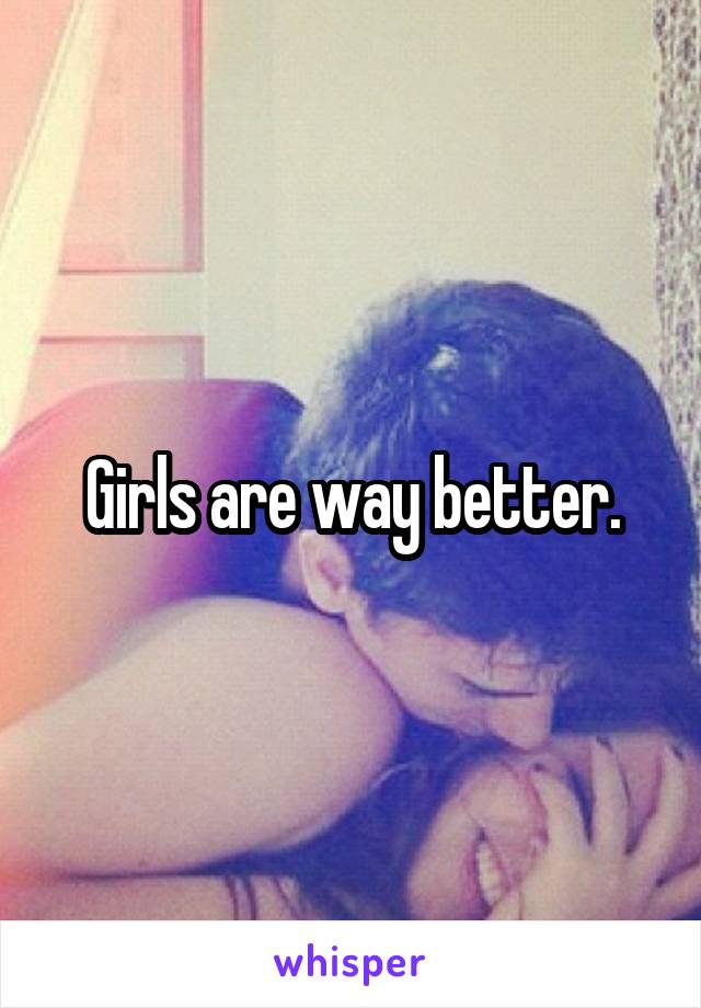 Girls are way better.