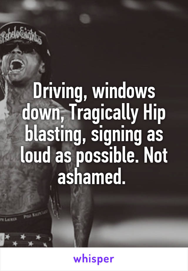 Driving, windows down, Tragically Hip blasting, signing as loud as possible. Not ashamed. 