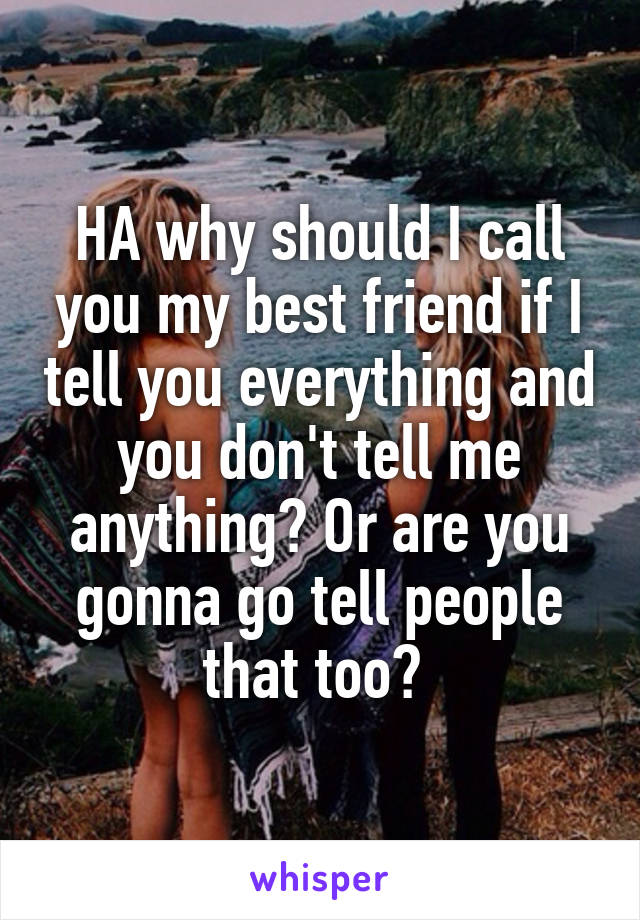 HA why should I call you my best friend if I tell you everything and you don't tell me anything? Or are you gonna go tell people that too? 