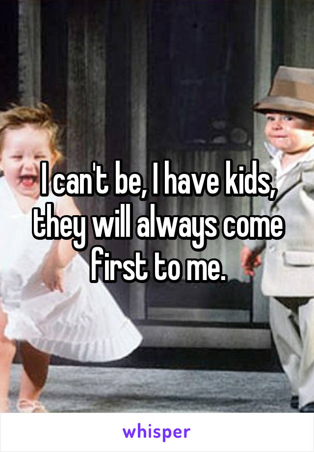 I can't be, I have kids, they will always come first to me.