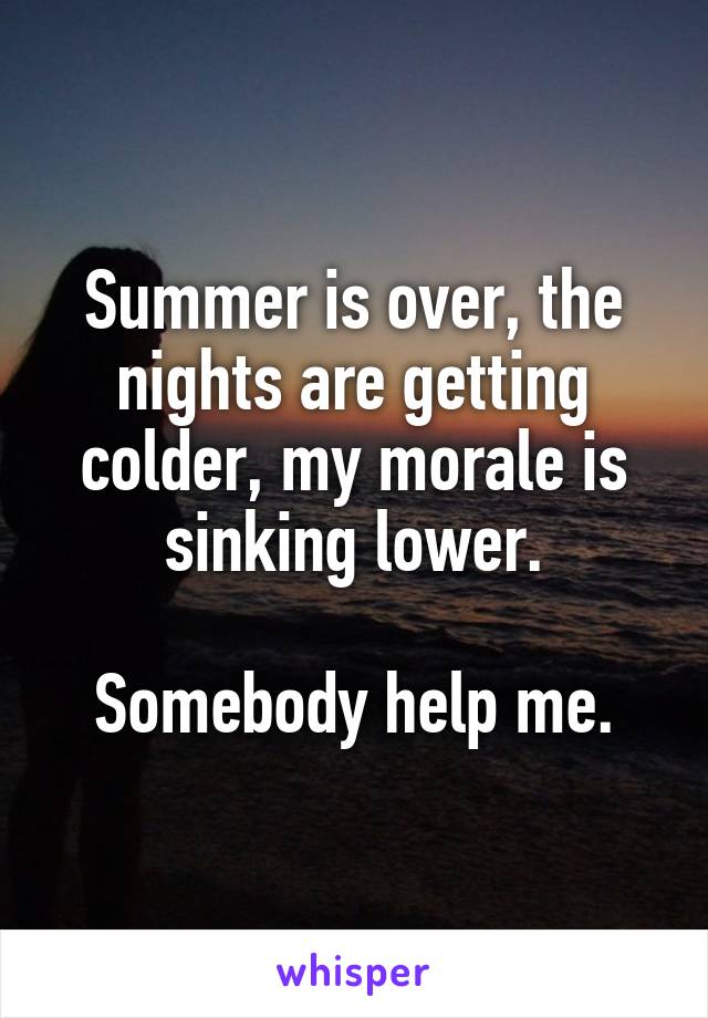 Summer is over, the nights are getting colder, my morale is sinking lower.

Somebody help me.