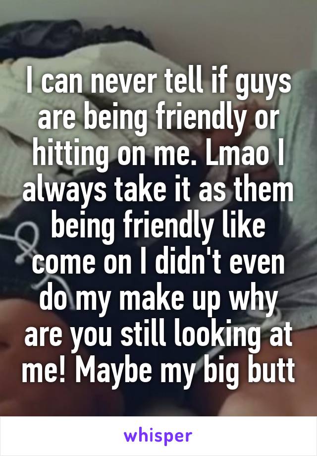I can never tell if guys are being friendly or hitting on me. Lmao I always take it as them being friendly like come on I didn't even do my make up why are you still looking at me! Maybe my big butt