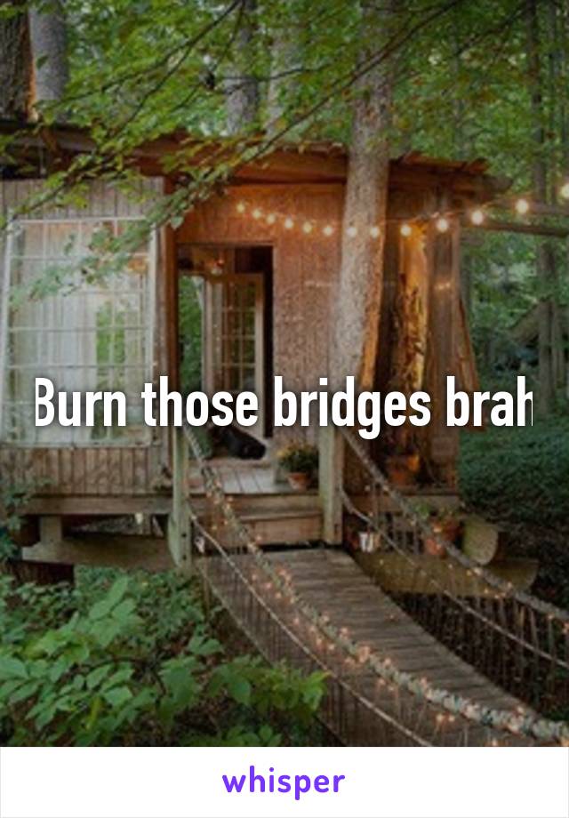 Burn those bridges brah