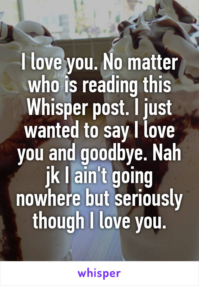 I love you. No matter who is reading this Whisper post. I just wanted to say I love you and goodbye. Nah jk I ain't going nowhere but seriously though I love you.
