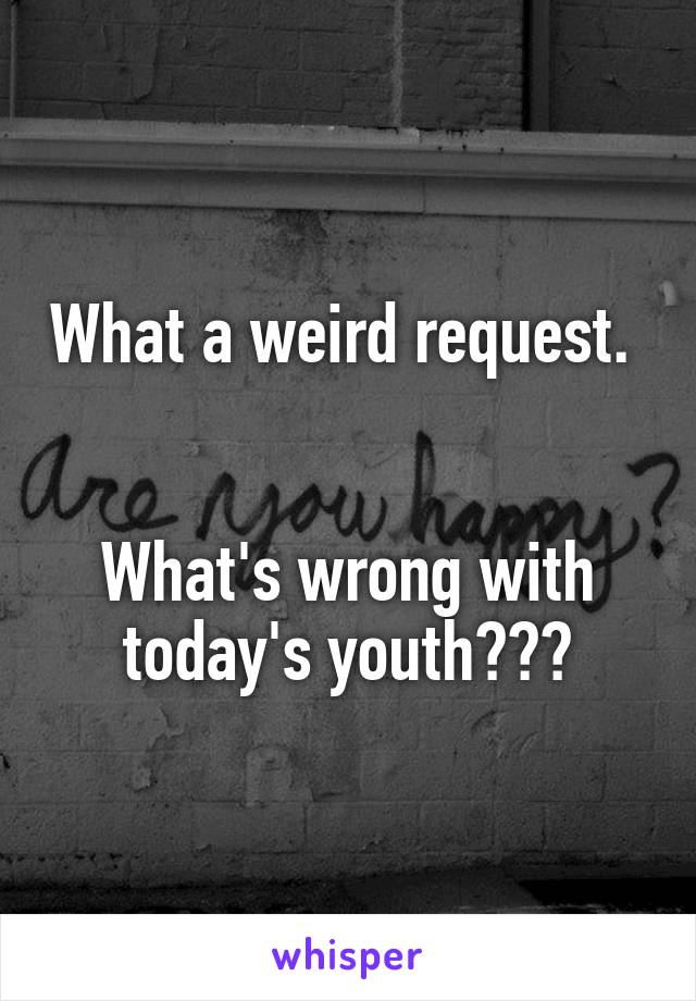 What a weird request.   

What's wrong with today's youth???