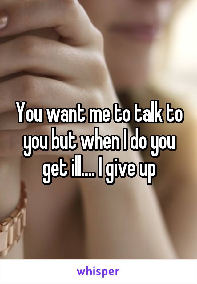 You want me to talk to you but when I do you get ill.... I give up