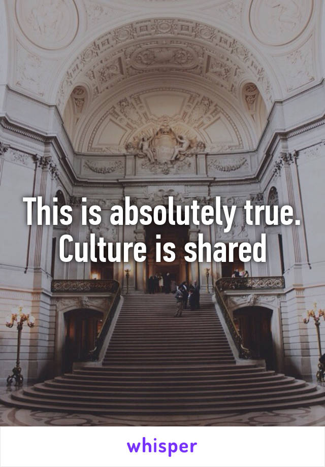 This is absolutely true. Culture is shared