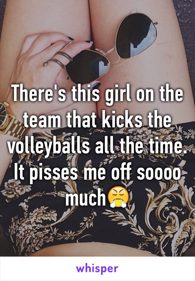 There's this girl on the team that kicks the volleyballs all the time. It pisses me off soooo much😤