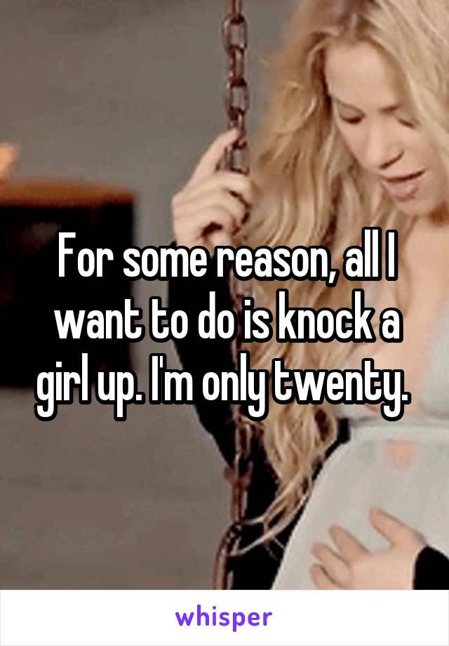 For some reason, all I want to do is knock a girl up. I'm only twenty. 