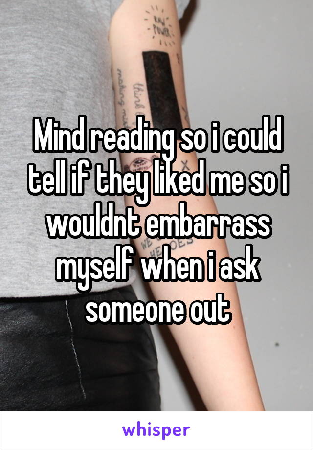 Mind reading so i could tell if they liked me so i wouldnt embarrass myself when i ask someone out