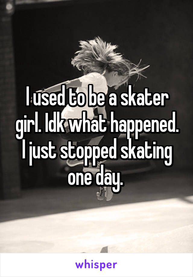 I used to be a skater girl. Idk what happened. I just stopped skating one day. 