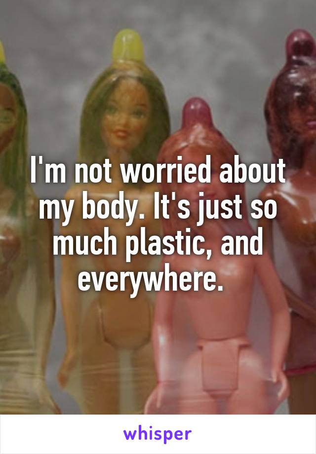 I'm not worried about my body. It's just so much plastic, and everywhere.  