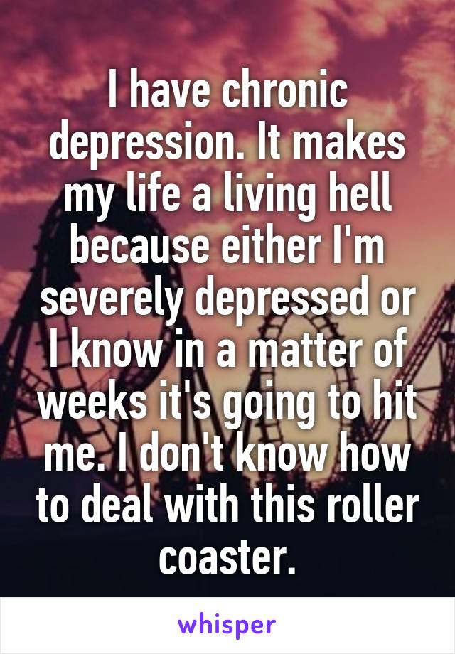 I have chronic depression. It makes my life a living hell because either I'm severely depressed or I know in a matter of weeks it's going to hit me. I don't know how to deal with this roller coaster.